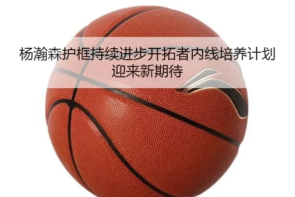 杨瀚森护框持续进步开拓者内线培养计划迎来新期待